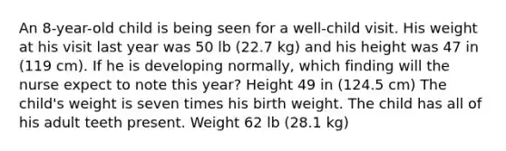 An 8-year-old child is being seen for a well-child visit. His weight at his visit last year was 50 lb (22.7 kg) and his height was 47 in (119 cm). If he is developing normally, which finding will the nurse expect to note this year? Height 49 in (124.5 cm) The child's weight is seven times his birth weight. The child has all of his adult teeth present. Weight 62 lb (28.1 kg)