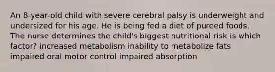 An 8-year-old child with severe cerebral palsy is underweight and undersized for his age. He is being fed a diet of pureed foods. The nurse determines the child's biggest nutritional risk is which factor? increased metabolism inability to metabolize fats impaired oral motor control impaired absorption