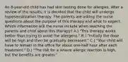 An 8-year-old child has had skin testing done for allergies. After a review of the results, it is decided that the child will undergo hyposensitization therapy. The parents are asking the nurse questions about the purpose of this therapy and what to expect. Which information will the nurse include when teaching the parents and child about this therapy? A.) "This therapy works better than trying to avoid the allergens." B.) "Initially the dose will be high and then be gradually decreased." C.) "Your child will have to remain in the office for about one-half hour after each treatment." D.) "The risk for a severe allergic reaction is high, but the benefits are greater."