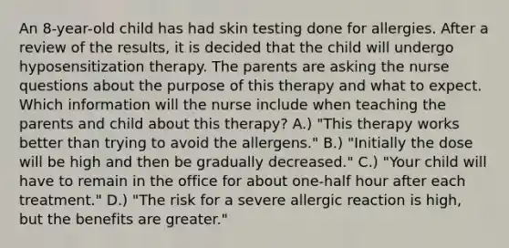 An 8-year-old child has had skin testing done for allergies. After a review of the results, it is decided that the child will undergo hyposensitization therapy. The parents are asking the nurse questions about the purpose of this therapy and what to expect. Which information will the nurse include when teaching the parents and child about this therapy? A.) "This therapy works better than trying to avoid the allergens." B.) "Initially the dose will be high and then be gradually decreased." C.) "Your child will have to remain in the office for about one-half hour after each treatment." D.) "The risk for a severe allergic reaction is high, but the benefits are greater."