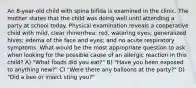 An 8-year-old child with spina bifida is examined in the clinic. The mother states that the child was doing well until attending a party at school today. Physical examination reveals a cooperative child with mild, clear rhinorrhea; red, watering eyes; generalized hives; edema of the face and eyes; and no acute respiratory symptoms. What would be the most appropriate question to ask when looking for the possible cause of an allergic reaction in this child? A) "What foods did you eat?" B) "Have you been exposed to anything new?" C) "Were there any balloons at the party?" D) "Did a bee or insect sting you?"