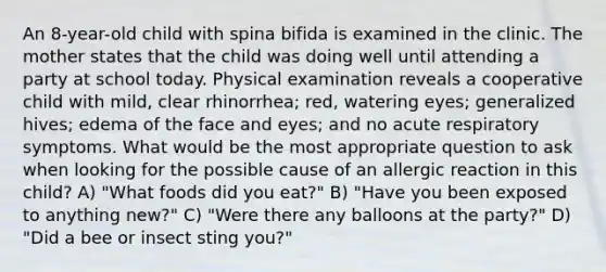 An 8-year-old child with spina bifida is examined in the clinic. The mother states that the child was doing well until attending a party at school today. Physical examination reveals a cooperative child with mild, clear rhinorrhea; red, watering eyes; generalized hives; edema of the face and eyes; and no acute respiratory symptoms. What would be the most appropriate question to ask when looking for the possible cause of an allergic reaction in this child? A) "What foods did you eat?" B) "Have you been exposed to anything new?" C) "Were there any balloons at the party?" D) "Did a bee or insect sting you?"