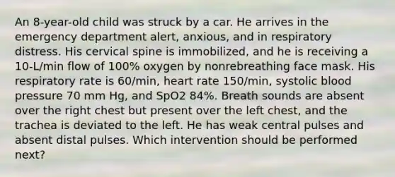 An 8-year-old child was struck by a car. He arrives in the emergency department alert, anxious, and in respiratory distress. His cervical spine is immobilized, and he is receiving a 10-L/min flow of 100% oxygen by nonrebreathing face mask. His respiratory rate is 60/min, heart rate 150/min, systolic blood pressure 70 mm Hg, and SpO2 84%. Breath sounds are absent over the right chest but present over the left chest, and the trachea is deviated to the left. He has weak central pulses and absent distal pulses. Which intervention should be performed next?