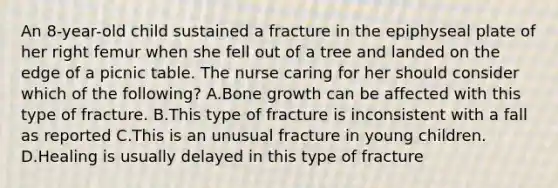 An 8-year-old child sustained a fracture in the epiphyseal plate of her right femur when she fell out of a tree and landed on the edge of a picnic table. The nurse caring for her should consider which of the following? A.Bone growth can be affected with this type of fracture. B.This type of fracture is inconsistent with a fall as reported C.This is an unusual fracture in young children. D.Healing is usually delayed in this type of fracture