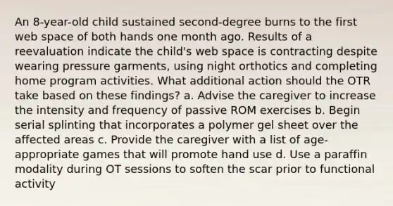 An 8-year-old child sustained second-degree burns to the first web space of both hands one month ago. Results of a reevaluation indicate the child's web space is contracting despite wearing pressure garments, using night orthotics and completing home program activities. What additional action should the OTR take based on these findings? a. Advise the caregiver to increase the intensity and frequency of passive ROM exercises b. Begin serial splinting that incorporates a polymer gel sheet over the affected areas c. Provide the caregiver with a list of age-appropriate games that will promote hand use d. Use a paraffin modality during OT sessions to soften the scar prior to functional activity