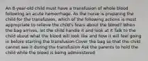 An 8-year-old child must have a transfusion of whole blood following an acute hemorrhage. As the nurse is preparing the child for the transfusion, which of the following actions is most appropriate to relieve the child's fears about the blood? When the bag arrives, let the child handle it and look at it Talk to the child about what the blood will look like and how it will feel going in before starting the transfusion Cover the bag so that the child cannot see it during the transfusion Ask the parents to hold the child while the blood is being administered