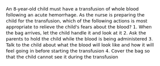 An 8-year-old child must have a transfusion of whole blood following an acute hemorrhage. As the nurse is preparing the child for the transfusion, which of the following actions is most appropriate to relieve the child's fears about the blood? 1. When the bag arrives, let the child handle it and look at it 2. Ask the parents to hold the child while the blood is being administered 3. Talk to the child about what the blood will look like and how it will feel going in before starting the transfusion 4. Cover the bag so that the child cannot see it during the transfusion