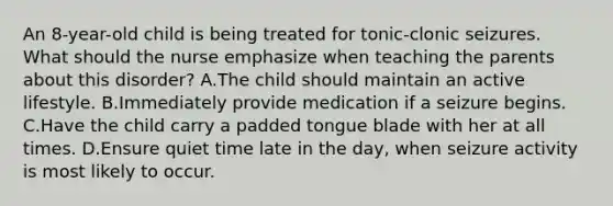 An 8-year-old child is being treated for tonic-clonic seizures. What should the nurse emphasize when teaching the parents about this disorder? A.The child should maintain an active lifestyle. B.Immediately provide medication if a seizure begins. C.Have the child carry a padded tongue blade with her at all times. D.Ensure quiet time late in the day, when seizure activity is most likely to occur.