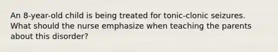 An 8-year-old child is being treated for tonic-clonic seizures. What should the nurse emphasize when teaching the parents about this disorder?