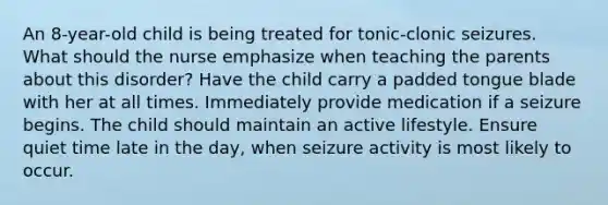 An 8-year-old child is being treated for tonic-clonic seizures. What should the nurse emphasize when teaching the parents about this disorder? Have the child carry a padded tongue blade with her at all times. Immediately provide medication if a seizure begins. The child should maintain an active lifestyle. Ensure quiet time late in the day, when seizure activity is most likely to occur.