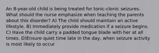 An 8-year-old child is being treated for tonic-clonic seizures. What should the nurse emphasize when teaching the parents about this disorder? A) The child should maintain an active lifestyle. B) Immediately provide medication if a seizure begins. C) Have the child carry a padded tongue blade with her at all times. D)Ensure quiet time late in the day, when seizure activity is most likely to occur