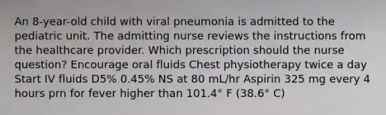 An 8-year-old child with viral pneumonia is admitted to the pediatric unit. The admitting nurse reviews the instructions from the healthcare provider. Which prescription should the nurse question? Encourage oral fluids Chest physiotherapy twice a day Start IV fluids D5% 0.45% NS at 80 mL/hr Aspirin 325 mg every 4 hours prn for fever higher than 101.4° F (38.6° C)