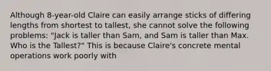 Although 8-year-old Claire can easily arrange sticks of differing lengths from shortest to tallest, she cannot solve the following problems: "Jack is taller than Sam, and Sam is taller than Max. Who is the Tallest?" This is because Claire's concrete mental operations work poorly with