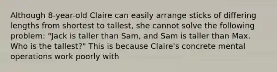 Although 8-year-old Claire can easily arrange sticks of differing lengths from shortest to tallest, she cannot solve the following problem: "Jack is taller than Sam, and Sam is taller than Max. Who is the tallest?" This is because Claire's concrete mental operations work poorly with