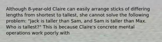 Although 8-year-old Claire can easily arrange sticks of differing lengths from shortest to tallest, she cannot solve the following problem: "Jack is taller than Sam, and Sam is taller than Max. Who is tallest?" This is because Claire's concrete mental operations work poorly with