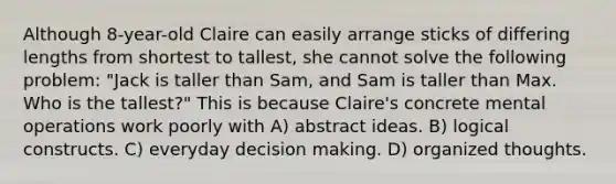 Although 8-year-old Claire can easily arrange sticks of differing lengths from shortest to tallest, she cannot solve the following problem: "Jack is taller than Sam, and Sam is taller than Max. Who is the tallest?" This is because Claire's concrete mental operations work poorly with A) abstract ideas. B) logical constructs. C) everyday decision making. D) organized thoughts.