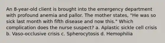 An 8-year-old client is brought into the emergency department with profound anemia and pallor. The mother states, "He was so sick last month with fifth disease and now this." Which complication does the nurse suspect? a. Aplastic sickle cell crisis b. Vaso-occlusive crisis c. Spherocytosis d. Hemophilia