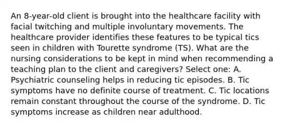 An 8-year-old client is brought into the healthcare facility with facial twitching and multiple involuntary movements. The healthcare provider identifies these features to be typical tics seen in children with Tourette syndrome (TS). What are the nursing considerations to be kept in mind when recommending a teaching plan to the client and caregivers? Select one: A. Psychiatric counseling helps in reducing tic episodes. B. Tic symptoms have no definite course of treatment. C. Tic locations remain constant throughout the course of the syndrome. D. Tic symptoms increase as children near adulthood.