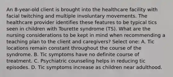 An 8-year-old client is brought into the healthcare facility with facial twitching and multiple involuntary movements. The healthcare provider identifies these features to be typical tics seen in children with Tourette syndrome (TS). What are the nursing considerations to be kept in mind when recommending a teaching plan to the client and caregivers? Select one: A. Tic locations remain constant throughout the course of the syndrome. B. Tic symptoms have no definite course of treatment. C. Psychiatric counseling helps in reducing tic episodes. D. Tic symptoms increase as children near adulthood.