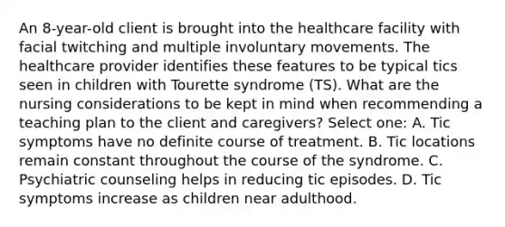 An 8-year-old client is brought into the healthcare facility with facial twitching and multiple involuntary movements. The healthcare provider identifies these features to be typical tics seen in children with Tourette syndrome (TS). What are the nursing considerations to be kept in mind when recommending a teaching plan to the client and caregivers? Select one: A. Tic symptoms have no definite course of treatment. B. Tic locations remain constant throughout the course of the syndrome. C. Psychiatric counseling helps in reducing tic episodes. D. Tic symptoms increase as children near adulthood.