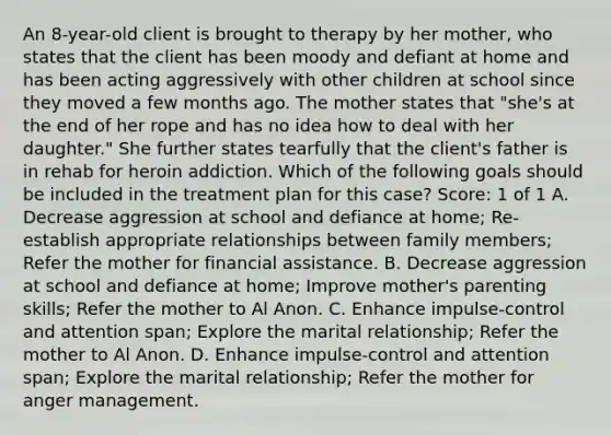 An 8-year-old client is brought to therapy by her mother, who states that the client has been moody and defiant at home and has been acting aggressively with other children at school since they moved a few months ago. The mother states that "she's at the end of her rope and has no idea how to deal with her daughter." She further states tearfully that the client's father is in rehab for heroin addiction. Which of the following goals should be included in the treatment plan for this case? Score: 1 of 1 A. Decrease aggression at school and defiance at home; Re-establish appropriate relationships between family members; Refer the mother for financial assistance. B. Decrease aggression at school and defiance at home; Improve mother's parenting skills; Refer the mother to Al Anon. C. Enhance impulse-control and attention span; Explore the marital relationship; Refer the mother to Al Anon. D. Enhance impulse-control and attention span; Explore the marital relationship; Refer the mother for anger management.