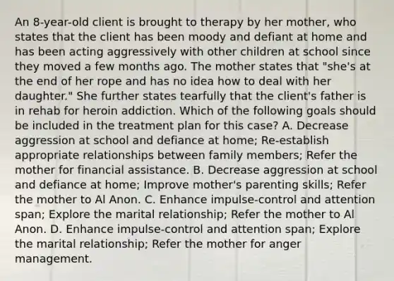 An 8-year-old client is brought to therapy by her mother, who states that the client has been moody and defiant at home and has been acting aggressively with other children at school since they moved a few months ago. The mother states that "she's at the end of her rope and has no idea how to deal with her daughter." She further states tearfully that the client's father is in rehab for heroin addiction. Which of the following goals should be included in the treatment plan for this case? A. Decrease aggression at school and defiance at home; Re-establish appropriate relationships between family members; Refer the mother for financial assistance. B. Decrease aggression at school and defiance at home; Improve mother's parenting skills; Refer the mother to Al Anon. C. Enhance impulse-control and attention span; Explore the marital relationship; Refer the mother to Al Anon. D. Enhance impulse-control and attention span; Explore the marital relationship; Refer the mother for anger management.