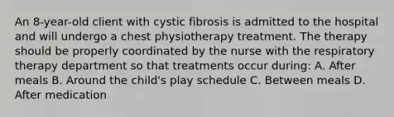 An 8-year-old client with cystic fibrosis is admitted to the hospital and will undergo a chest physiotherapy treatment. The therapy should be properly coordinated by the nurse with the respiratory therapy department so that treatments occur during: A. After meals B. Around the child's play schedule C. Between meals D. After medication