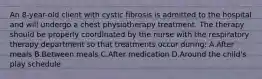 An 8-year-old client with cystic fibrosis is admitted to the hospital and will undergo a chest physiotherapy treatment. The therapy should be properly coordinated by the nurse with the respiratory therapy department so that treatments occur during: A.After meals B.Between meals C.After medication D.Around the child's play schedule