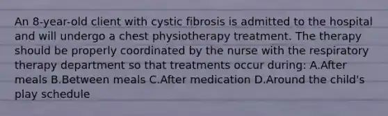 An 8-year-old client with cystic fibrosis is admitted to the hospital and will undergo a chest physiotherapy treatment. The therapy should be properly coordinated by the nurse with the respiratory therapy department so that treatments occur during: A.After meals B.Between meals C.After medication D.Around the child's play schedule