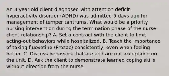 An 8-year-old client diagnosed with attention deficit-hyperactivity disorder (ADHD) was admitted 5 days ago for management of temper tantrums. What would be a priority nursing intervention during the termination phase of the nurse-client relationship? A. Set a contract with the client to limit acting-out behaviors while hospitalized. B. Teach the importance of taking fluoxetine (Prozac) consistently, even when feeling better. C. Discuss behaviors that are and are not acceptable on the unit. D. Ask the client to demonstrate learned coping skills without direction from the nurse