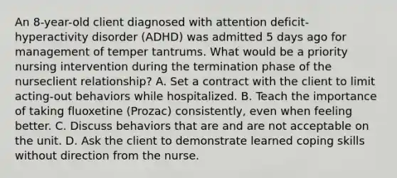 An 8-year-old client diagnosed with attention deficit-hyperactivity disorder (ADHD) was admitted 5 days ago for management of temper tantrums. What would be a priority nursing intervention during the termination phase of the nurseclient relationship? A. Set a contract with the client to limit acting-out behaviors while hospitalized. B. Teach the importance of taking fluoxetine (Prozac) consistently, even when feeling better. C. Discuss behaviors that are and are not acceptable on the unit. D. Ask the client to demonstrate learned coping skills without direction from the nurse.