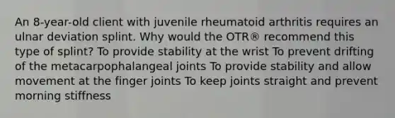 An 8-year-old client with juvenile rheumatoid arthritis requires an ulnar deviation splint. Why would the OTR® recommend this type of splint? To provide stability at the wrist To prevent drifting of the metacarpophalangeal joints To provide stability and allow movement at the finger joints To keep joints straight and prevent morning stiffness