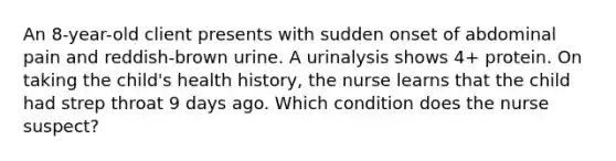 An 8-year-old client presents with sudden onset of abdominal pain and reddish-brown urine. A urinalysis shows 4+ protein. On taking the child's health history, the nurse learns that the child had strep throat 9 days ago. Which condition does the nurse suspect?