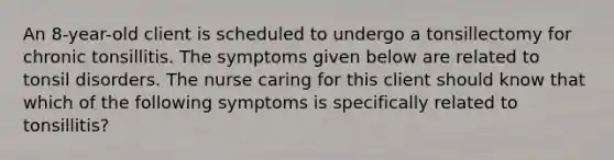 An 8-year-old client is scheduled to undergo a tonsillectomy for chronic tonsillitis. The symptoms given below are related to tonsil disorders. The nurse caring for this client should know that which of the following symptoms is specifically related to tonsillitis?