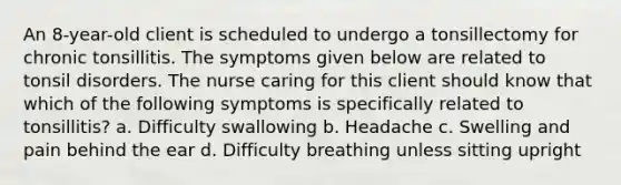 An 8-year-old client is scheduled to undergo a tonsillectomy for chronic tonsillitis. The symptoms given below are related to tonsil disorders. The nurse caring for this client should know that which of the following symptoms is specifically related to tonsillitis? a. Difficulty swallowing b. Headache c. Swelling and pain behind the ear d. Difficulty breathing unless sitting upright