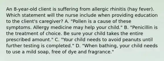 An 8-year-old client is suffering from allergic rhinitis (hay fever). Which statement will the nurse include when providing education to the client's caregiver? A. "Pollen is a cause of these symptoms. Allergy medicine may help your child." B. "Penicillin is the treatment of choice. Be sure your child takes the entire prescribed amount." C. "Your child needs to avoid peanuts until further testing is completed." D. "When bathing, your child needs to use a mild soap, free of dye and fragrance."