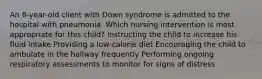 An 8-year-old client with Down syndrome is admitted to the hospital with pneumonia. Which nursing intervention is most appropriate for this child? Instructing the child to increase his fluid intake Providing a low-calorie diet Encouraging the child to ambulate in the hallway frequently Performing ongoing respiratory assessments to monitor for signs of distress