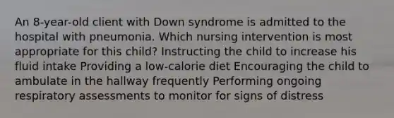 An 8-year-old client with Down syndrome is admitted to the hospital with pneumonia. Which nursing intervention is most appropriate for this child? Instructing the child to increase his fluid intake Providing a low-calorie diet Encouraging the child to ambulate in the hallway frequently Performing ongoing respiratory assessments to monitor for signs of distress