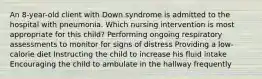 An 8-year-old client with Down syndrome is admitted to the hospital with pneumonia. Which nursing intervention is most appropriate for this child? Performing ongoing respiratory assessments to monitor for signs of distress Providing a low-calorie diet Instructing the child to increase his fluid intake Encouraging the child to ambulate in the hallway frequently