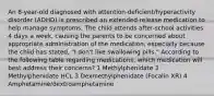 An 8-year-old diagnosed with attention-deficient/hyperactivity disorder (ADHD) is prescribed an extended-release medication to help manage symptoms. The child attends after-school activities 4 days a week, causing the parents to be concerned about appropriate administration of the medication, especially because the child has stated, "I don't like swallowing pills." According to the following table regarding medications, which medication will best address their concerns? 1 Methylphenidate 2 Methylphenidate HCL 3 Dexmethylphenidate (Focalin XR) 4 Amphetamine/dextroamphetamine