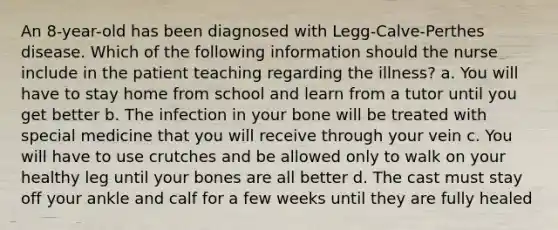 An 8-year-old has been diagnosed with Legg-Calve-Perthes disease. Which of the following information should the nurse include in the patient teaching regarding the illness? a. You will have to stay home from school and learn from a tutor until you get better b. The infection in your bone will be treated with special medicine that you will receive through your vein c. You will have to use crutches and be allowed only to walk on your healthy leg until your bones are all better d. The cast must stay off your ankle and calf for a few weeks until they are fully healed