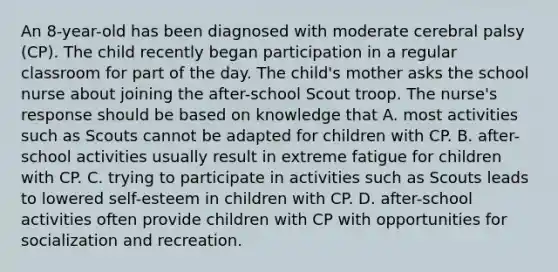 An 8-year-old has been diagnosed with moderate cerebral palsy (CP). The child recently began participation in a regular classroom for part of the day. The child's mother asks the school nurse about joining the after-school Scout troop. The nurse's response should be based on knowledge that A. most activities such as Scouts cannot be adapted for children with CP. B. after-school activities usually result in extreme fatigue for children with CP. C. trying to participate in activities such as Scouts leads to lowered self-esteem in children with CP. D. after-school activities often provide children with CP with opportunities for socialization and recreation.