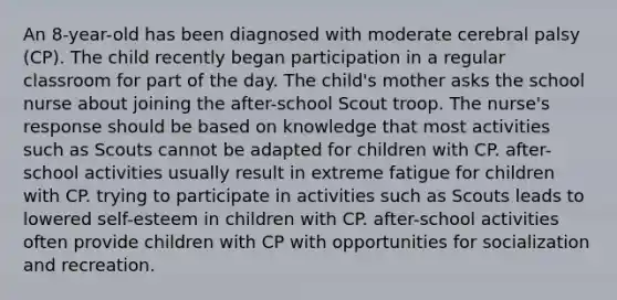 An 8-year-old has been diagnosed with moderate cerebral palsy (CP). The child recently began participation in a regular classroom for part of the day. The child's mother asks the school nurse about joining the after-school Scout troop. The nurse's response should be based on knowledge that most activities such as Scouts cannot be adapted for children with CP. after-school activities usually result in extreme fatigue for children with CP. trying to participate in activities such as Scouts leads to lowered self-esteem in children with CP. after-school activities often provide children with CP with opportunities for socialization and recreation.