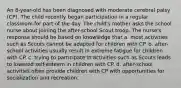 An 8-year-old has been diagnosed with moderate cerebral palsy (CP). The child recently began participation in a regular classroom for part of the day. The child's mother asks the school nurse about joining the after-school Scout troop. The nurse's response should be based on knowledge that a. most activities such as Scouts cannot be adapted for children with CP. b. after-school activities usually result in extreme fatigue for children with CP. c. trying to participate in activities such as Scouts leads to lowered self-esteem in children with CP. d. after-school activities often provide children with CP with opportunities for socialization and recreation.