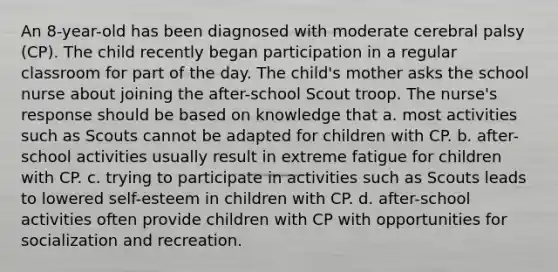 An 8-year-old has been diagnosed with moderate cerebral palsy (CP). The child recently began participation in a regular classroom for part of the day. The child's mother asks the school nurse about joining the after-school Scout troop. The nurse's response should be based on knowledge that a. most activities such as Scouts cannot be adapted for children with CP. b. after-school activities usually result in extreme fatigue for children with CP. c. trying to participate in activities such as Scouts leads to lowered self-esteem in children with CP. d. after-school activities often provide children with CP with opportunities for socialization and recreation.