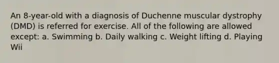 An 8-year-old with a diagnosis of Duchenne muscular dystrophy (DMD) is referred for exercise. All of the following are allowed except: a. Swimming b. Daily walking c. Weight lifting d. Playing Wii