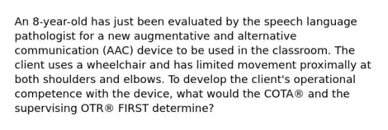 An 8-year-old has just been evaluated by the speech language pathologist for a new augmentative and alternative communication (AAC) device to be used in the classroom. The client uses a wheelchair and has limited movement proximally at both shoulders and elbows. To develop the client's operational competence with the device, what would the COTA® and the supervising OTR® FIRST determine?