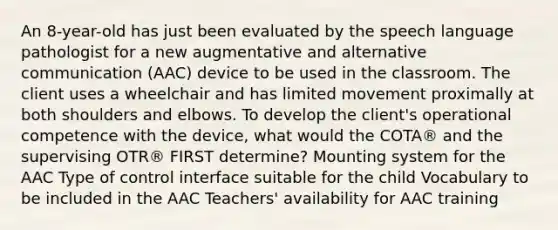 An 8-year-old has just been evaluated by the speech language pathologist for a new augmentative and alternative communication (AAC) device to be used in the classroom. The client uses a wheelchair and has limited movement proximally at both shoulders and elbows. To develop the client's operational competence with the device, what would the COTA® and the supervising OTR® FIRST determine? Mounting system for the AAC Type of control interface suitable for the child Vocabulary to be included in the AAC Teachers' availability for AAC training