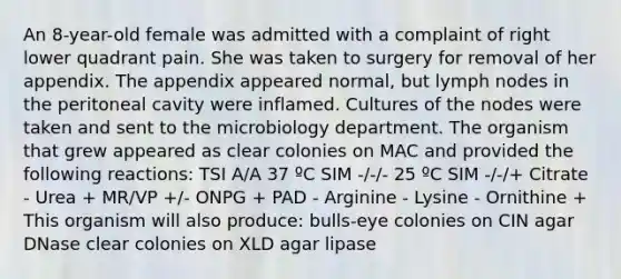 An 8-year-old female was admitted with a complaint of right lower quadrant pain. She was taken to surgery for removal of her appendix. The appendix appeared normal, but lymph nodes in the peritoneal cavity were inflamed. Cultures of the nodes were taken and sent to the microbiology department. The organism that grew appeared as clear colonies on MAC and provided the following reactions: TSI A/A 37 ºC SIM -/-/- 25 ºC SIM -/-/+ Citrate - Urea + MR/VP +/- ONPG + PAD - Arginine - Lysine - Ornithine + This organism will also produce: bulls-eye colonies on CIN agar DNase clear colonies on XLD agar lipase