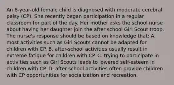 An 8-year-old female child is diagnosed with moderate cerebral palsy (CP). She recently began participation in a regular classroom for part of the day. Her mother asks the school nurse about having her daughter join the after-school Girl Scout troop. The nurse's response should be based on knowledge that: A. most activities such as Girl Scouts cannot be adapted for children with CP. B. after-school activities usually result in extreme fatigue for children with CP. C. trying to participate in activities such as Girl Scouts leads to lowered self-esteem in children with CP. D. after-school activities often provide children with CP opportunities for socialization and recreation.